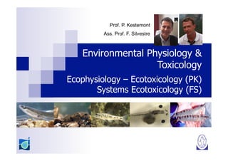 Prof. P. Kestemont
         Ass. Prof. F. Silvestre



   Environmental Physiology &
                   Toxicology
Ecophysiology – Ecotoxicology (PK)
       Systems Ecotoxicology (FS)
 