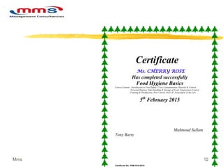 12Mms
Certificate
Ms. CHERRY ROSE
Has completed successfully
Food Hygiene Basics
Course Content: Introduction to Food Safety, Cross Contamination, Hazards & Control,
Personal Hygiene, Safe Handling & Storage of Food, Temperature Control,
Cleaning & Disinfectant, Pest Control, HACCP, Food Safety & the Law.
5th
February 2015
Mahmoud Sallam
Tony Barry
Certificate No: FHB/1018/2015
 