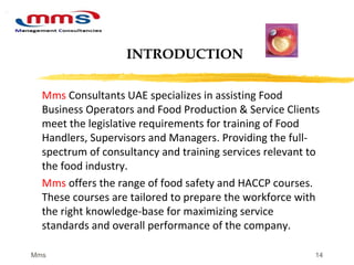 14
Mms Consultants UAE specializes in assisting Food
Business Operators and Food Production & Service Clients
meet the legislative requirements for training of Food
Handlers, Supervisors and Managers. Providing the full-
spectrum of consultancy and training services relevant to
the food industry.
Mms offers the range of food safety and HACCP courses.
These courses are tailored to prepare the workforce with
the right knowledge-base for maximizing service
standards and overall performance of the company.
INTRODUCTION
Mms
 