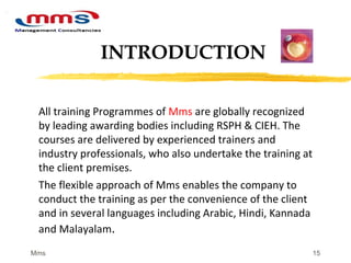 15
All training Programmes of Mms are globally recognized
by leading awarding bodies including RSPH & CIEH. The
courses are delivered by experienced trainers and
industry professionals, who also undertake the training at
the client premises.
The flexible approach of Mms enables the company to
conduct the training as per the convenience of the client
and in several languages including Arabic, Hindi, Kannada
and Malayalam.
INTRODUCTION
Mms
 