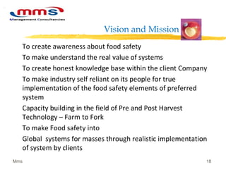 Vision and Mission
To create awareness about food safety
To make understand the real value of systems
To create honest knowledge base within the client Company
To make industry self reliant on its people for true
implementation of the food safety elements of preferred
system
Capacity building in the field of Pre and Post Harvest
Technology – Farm to Fork
To make Food safety into
Global systems for masses through realistic implementation
of system by clients
Mms 18
 
