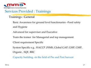 Services Provided : Trainings
Trainings : General
Basic Awareness for ground level functionaries –Food safety
and Hygiene
Advanced for supervisor and Executive
Train the trainer for Managerial and top management
Client requirement Specific
System Specific e.g.. HACCP ,FSMS, Global GAP, GHP, GMP,
Organic , SQF, BRC
Capacity building –in the field of Pre and Post harvest
Mms 21
 