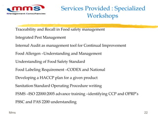 Services Provided : Specialized
Workshops
Traceability and Recall in Food safety management
Integrated Pest Management
Internal Audit as management tool for Continual Improvement
Food Allergen –Understanding and Management
Understanding of Food Safety Standard
Food Labeling Requirement –CODEX and National
Developing a HACCP plan for a given product
Sanitation Standard Operating Procedure writing
FSMS –ISO 22000:2005 advance training –identifying CCP and OPRP’s
FSSC and PAS 2200 understanding
Mms 22
 