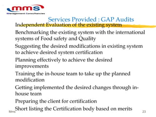 Services Provided : GAP Audits
Independent Evaluation of the existing system
Benchmarking the existing system with the international
systems of Food safety and Quality
Suggesting the desired modifications in existing system
to achieve desired system certification
Planning effectively to achieve the desired
improvements
Training the in-house team to take up the planned
modification
Getting implemented the desired changes through in-
house team
Preparing the client for certification
Short listing the Certification body based on meritsMms 23
 