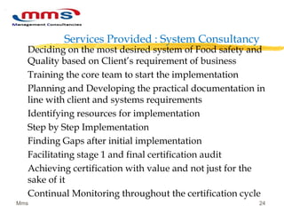 Services Provided : System Consultancy
Deciding on the most desired system of Food safety and
Quality based on Client’s requirement of business
Training the core team to start the implementation
Planning and Developing the practical documentation in
line with client and systems requirements
Identifying resources for implementation
Step by Step Implementation
Finding Gaps after initial implementation
Facilitating stage 1 and final certification audit
Achieving certification with value and not just for the
sake of it
Continual Monitoring throughout the certification cycle
Mms 24
 