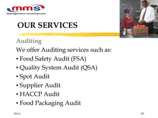 26
OUR SERVICES
Auditing
We offer Auditing services such as:
▪ Food Safety Audit (FSA)
▪ Quality System Audit (QSA)
▪ Spot Audit
▪ Supplier Audit
▪ HACCP Audit
▪ Food Packaging Audit
 
Mms
 