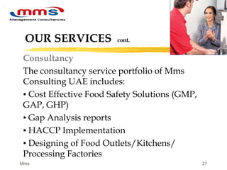 27
OUR SERVICES cont.
Consultancy
The consultancy service portfolio of Mms
Consulting UAE includes:
▪ Cost Effective Food Safety Solutions (GMP,
GAP, GHP)
▪ Gap Analysis reports
▪ HACCP Implementation
▪ Designing of Food Outlets/Kitchens/
Processing Factories
Mms
 