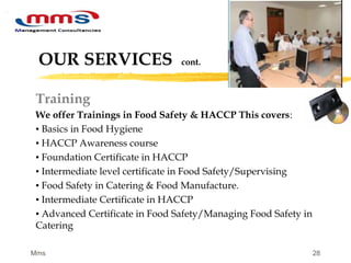 28
OUR SERVICES cont.
Training
We offer Trainings in Food Safety & HACCP This covers:
▪ Basics in Food Hygiene
▪ HACCP Awareness course
▪ Foundation Certificate in HACCP
▪ Intermediate level certificate in Food Safety/Supervising
▪ Food Safety in Catering & Food Manufacture.
▪ Intermediate Certificate in HACCP
▪ Advanced Certificate in Food Safety/Managing Food Safety in
Catering
Mms
 