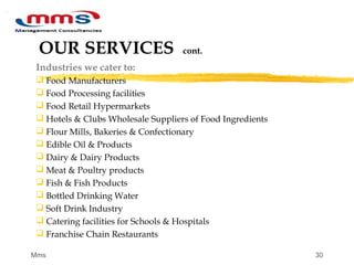 30
OUR SERVICES cont.
Industries we cater to:
 Food Manufacturers
 Food Processing facilities
 Food Retail Hypermarkets
 Hotels & Clubs Wholesale Suppliers of Food Ingredients
 Flour Mills, Bakeries & Confectionary
 Edible Oil & Products
 Dairy & Dairy Products
 Meat & Poultry products
 Fish & Fish Products
 Bottled Drinking Water
 Soft Drink Industry
 Catering facilities for Schools & Hospitals
 Franchise Chain Restaurants
Mms
 