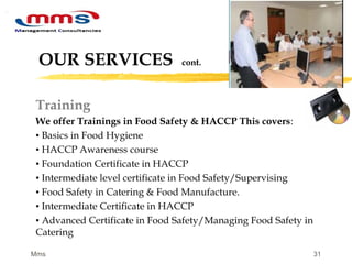 31
OUR SERVICES cont.
Training
We offer Trainings in Food Safety & HACCP This covers:
▪ Basics in Food Hygiene
▪ HACCP Awareness course
▪ Foundation Certificate in HACCP
▪ Intermediate level certificate in Food Safety/Supervising
▪ Food Safety in Catering & Food Manufacture.
▪ Intermediate Certificate in HACCP
▪ Advanced Certificate in Food Safety/Managing Food Safety in
Catering
Mms
 