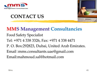 45
CONTACT US
MMS Management Consultancies
Food Safety Specialist
Tel: +971 4 338 3326, Fax: +971 4 338 4471
P. O. Box:292823, Dubai, United Arab Emirates.
Email :mms.consultants.uae@gmail.com
Email:mahmoud.sal@hotmail.com
Mms
 