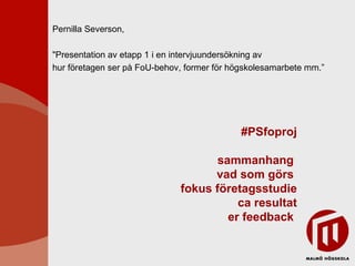 #PSfoproj sammanhang  vad som görs  fokus företagsstudie ca resultat er feedback  Pernilla Severson,  &quot;Presentation av etapp 1 i en intervjuundersökning av  hur företagen ser på FoU-behov, former för högskolesamarbete mm.” 