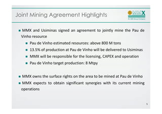 Joint Mining Agreement Highlights

  MMX and Usiminas signed an agreement to jointly mine the Pau de
  Vinho resource
      Pau de Vinho estimated resources: above 800 M tons
      13.5% of production at Pau de Vinho will be delivered to Usiminas
      MMX will be responsible for the licensing, CAPEX and operation
      Pau de Vinho target production: 8 Mtpy


  MMX owns the surface rights on the area to be mined at Pau de Vinho
  MMX expects to obtain significant synergies with its current mining
  operations


                                                                          5
 