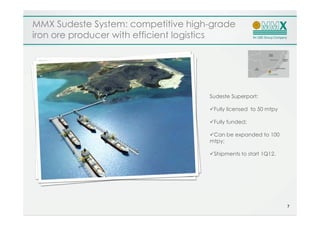 MMX Sudeste System: competitive high-grade
iron ore producer with efficient logistics




                                    Sudeste Superport:

                                     Fully licensed to 50 mtpy

                                     Fully funded;

                                     Can be expanded to 100
                                    mtpy;

                                     Shipments to start 1Q12.




                                                                 7
 