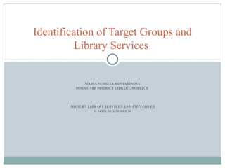 Identification of Target Groups and
          Library Services


              MARIA NESHEVA-KOSTADINOVA
          DORA GABE DISTRICT LIBRARY, DOBRICH




        MODERN LIBRARY SERVICES AND INITIATIVES
                  26 APRIL 2012, DOBRICH
 