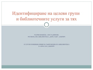 Идентифициране на целеви групи
 и библиотечните услуги за тях


               МАРИЯ НЕШЕВА - КОСТАДИНОВА
         РЕГИОНАЛНА БИБЛИОТЕКА „ДОРА ГАБЕ”, ДОБРИЧ




     УСЛУГИ И ИНИЦИАТИВИ В СЪВРЕМЕННАТА БИБЛИОТЕКА
                    26 АПРИЛ 2012, ДОБРИЧ
 