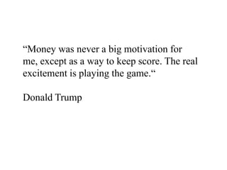 “Money was never a big motivation for
me, except as a way to keep score. The real
excitement is playing the game.“

Donald Trump
 