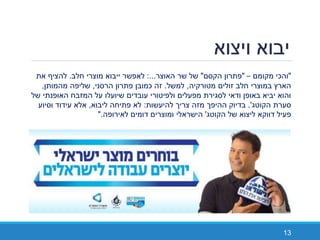 ‫ויצוא‬ ‫יבוא‬
13
"‫מקומם‬ ‫והכי‬–"‫הקסם‬ ‫פתרון‬"‫האוצר‬ ‫שר‬ ‫של‬:...‫חלב‬ ‫מוצרי‬ ‫ייבוא‬ ‫לאפשר‬.‫את‬ ‫להציף‬
‫מטורקיה‬ ‫זולים‬ ‫חלב‬ ‫במוצרי‬ ‫הארץ‬,‫למשל‬.‫הרסני‬ ‫פתרון‬ ‫כמובן‬ ‫זה‬,‫מהמותן‬ ‫שליפה‬,
‫של‬ ‫האופנתי‬ ‫המזבח‬ ‫על‬ ‫שיועלו‬ ‫עובדים‬ ‫ולפיטורי‬ ‫מפעלים‬ ‫לסגירת‬ ‫ודאי‬ ‫באופן‬ ‫יביא‬ ‫והוא‬
‫סערת‬‫הקוטג‬'.‫להיעשות‬ ‫צריך‬ ‫מזה‬ ‫ההיפך‬ ‫בדיוק‬:‫ליבוא‬ ‫פתיחה‬ ‫לא‬,‫וסיוע‬ ‫עידוד‬ ‫אלא‬
‫של‬ ‫ליצוא‬ ‫דווקא‬ ‫פעיל‬‫הקוטג‬'‫לאירופה‬ ‫דומים‬ ‫ומוצרים‬ ‫הישראלי‬."
 