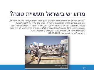 "‫מוסף‬ ‫ערך‬ ‫עם‬ ‫טונה‬ ‫תעשיית‬ ‫יש‬ ‫ישראל‬ ‫במדינת‬‫גבוה‬-‫לישראל‬ ‫מיובאת‬ ‫קפואה‬ ‫טונה‬,
‫שימורים‬ ‫בקופסאות‬ ‫מחדש‬ ‫נארזת‬ ‫היא‬ ‫וכאן‬-‫ועל‬ ‫עליה‬ ‫להגן‬ ‫גם‬ ‫עליון‬ ‫ערך‬ ‫שיש‬
‫עובדיה‬.‫הזו‬ ‫מהסיבה‬,‫הטונה‬ ‫יצרני‬-‫דיוק‬ ‫ליתר‬,‫אורזי‬‫הטונה‬-‫להגנה‬ ‫זכו‬ ‫הישראלים‬
‫מכסית‬‫כבדה‬-12%‫פלוס‬ ‫מכס‬3.5‫לק‬ ‫שקלים‬"‫ג‬.‫הללו‬ ‫במחירים‬,‫כדאי‬ ‫היה‬ ‫לא‬ ‫לאיש‬
‫לישראל‬ ‫טונה‬ ‫לייבא‬,‫ואורזי‬‫שבוי‬ ‫משוק‬ ‫נהנו‬ ‫המקומיים‬ ‫הטונה‬".
‫ארלוזורוב‬ ‫מירב‬,‫דה‬-‫מרקר‬,01.01.2014
21
‫טונה‬ ‫תעשיית‬ ‫בישראל‬ ‫יש‬ ‫מדוע‬?
 