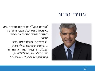 ‫הדיור‬ ‫מחירי‬
27
"‫המע‬ ‫הורדת‬"‫היא‬ ‫חדשות‬ ‫דירות‬ ‫על‬ ‫מ‬
‫מטרה‬ ‫לא‬,‫כלי‬ ‫היא‬.‫היתה‬ ‫המטרה‬
‫אחת‬ ‫ונשארה‬:‫מחירי‬ ‫את‬ ‫להוריד‬
‫הדיור‬.
‫יש‬‫כלכלנים‬,‫ובעלי‬ ‫פוליטיקאים‬
‫להורדת‬ ‫שמתנגדים‬ ‫אינטרסים‬
‫המע‬"‫מ‬.‫גמור‬ ‫בסדר‬ ‫זה‬,‫הורדת‬ ‫כי‬
‫המע‬"‫לכלכלנים‬ ‫מיועדת‬ ‫לא‬ ‫מ‬,
‫אינטרסים‬ ‫ולבעלי‬ ‫לפוליטיקאים‬".
 