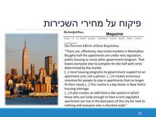 ‫השכירות‬ ‫מחירי‬ ‫על‬ ‫פיקוח‬
31
“There are, effectively, two rental markets in Manhattan.
Roughly half the apartments are under rent regulation,
public housing or some other government program. That
leaves everyone else to compete for the half with rents
determined by the market.
[…] most housing programs tie government support to an
apartment unit, not a person. […] It creates enormous
incentive for people to stay in apartments that no longer
fit their needs […] This inertia is a key factor in New York’s
housing shortage.
[…] It also creates an odd lottery-like system in which
those who are lucky enough to have a rent-regulated
apartment can live in the best parts of the city for next to
nothing and everyone else is shunted aside.”
 