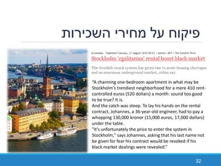‫השכירות‬ ‫מחירי‬ ‫על‬ ‫פיקוח‬
32
“A charming one-bedroom apartment in what may be
Stockholm's trendiest neighborhood for a mere 410 rent-
controlled euros (520 dollars) a month: sound too good
to be true? It is.
And the catch was steep. To lay his hands on the rental
contract, Johannes, a 36-year-old engineer, had to pay a
whopping 130,000 kronor (15,000 euros, 17,000 dollars)
under the table.
"It's unfortunately the price to enter the system in
Stockholm," says Johannes, asking that his last name not
be given for fear his contract would be revoked if his
black market dealings were revealed.”
 