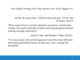‫עיר‬ ‫להשמיד‬ ‫במטרה‬ ‫דירה‬ ‫שכר‬ ‫מפיקוח‬ ‫יותר‬ ‫יעילה‬ ‫הפצצה‬ ‫רק‬
‫מירדל‬ ‫גונר‬,‫בכלכלה‬ ‫נובל‬ ‫פרס‬ ‫חתן‬,‫מדינת‬ ‫של‬ ‫הארכיטקט‬
‫השוודית‬ ‫הרווחה‬:
“Rent control has in certain Western countries constituted,
maybe, the worst example of poor planning by governments
lacking courage and vision.”
‫הסוציאליסט‬ ‫השוודי‬ ‫הכלכלן‬,‫לינדבק‬ ‫אסר‬:
“In many cases rent control appears to be the most efficient
technique presently known to destroy a city—except for
bombing.”
35
 