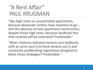 “A Rent Affair”
PAUL KRUGMAN
“Sky-high rents on uncontrolled apartments,
because desperate renters have nowhere to go --
and the absence of new apartment construction,
despite those high rents, because landlords fear
that controls will be extended? Predictable.”
“Bitter relations between tenants and landlords,
with an arms race [] to force tenants out [] and
constantly proliferating regulations designed to
block those strategies? Predictable.”
37
 