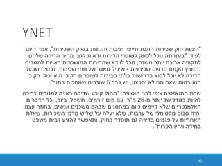 YNET
"‫השכירות‬ ‫בשוק‬ ‫והגינות‬ ‫יציבות‬ ‫תייצר‬ ‫הוגנת‬ ‫שכירות‬ ‫חוק‬ ‫הצעת‬",‫היום‬ ‫אמר‬
‫לפיד‬" .‫שלהם‬ ‫הדירה‬ ‫מחיר‬ ‫לגבי‬ ‫ודאות‬ ‫הדירות‬ ‫לשוכרי‬ ‫לספק‬ ‫נוכל‬ ‫בעזרתה‬
‫משנה‬ ‫יותר‬ ‫ארוכה‬ ‫לתקופה‬,‫למגורים‬ ‫ראויות‬ ‫המושכרות‬ ‫שהדירות‬ ‫לוודא‬ ‫נוכל‬.
‫שכירויות‬ ‫מרשם‬ ‫הקמת‬ ‫נתמרץ‬-‫שכירות‬ ‫חוזי‬ ‫של‬ ‫מאגר‬ ‫שיכיל‬.‫שבעל‬ ‫נבטיח‬
‫יכול‬ ‫הוא‬ ‫כי‬ ‫רק‬ ‫לשוכרים‬ ‫סבירות‬ ‫בלתי‬ ‫בדרישות‬ ‫לבוא‬ ‫יוכל‬ ‫לא‬ ‫הדירה‬.‫כי‬ ‫רק‬
‫יסכימו‬ ‫לא‬ ‫הם‬ ‫שאם‬ ‫בטוח‬ ‫הוא‬,‫כבר‬ ‫יש‬5‫בתור‬ ‫שמחכים‬ ‫שוכרים‬."
‫הוסיפה‬ ‫לבני‬ ‫ציפי‬ ‫המשפטים‬ ‫שרת‬" :‫צריכה‬ ‫למגורים‬ ‫ראויה‬ ‫שדירה‬ ‫קובע‬ ‫החוק‬
‫מ‬ ‫יותר‬ ‫של‬ ‫בגודל‬ ‫להיות‬-26‫מ‬"‫ר‬,‫זורמים‬ ‫מים‬ ‫עם‬,‫חשמל‬,‫ביוב‬,‫הדברים‬ ‫וכל‬
‫אנשים‬ ‫משכנים‬ ‫שבהם‬ ‫במחסנים‬ ‫כיום‬ ‫קיימים‬ ‫שלא‬ ‫האלמנטריים‬.‫עצמו‬ ‫בחוזה‬
‫ערבות‬ ‫של‬ ‫מקסימלי‬ ‫סכום‬ ‫יהיה‬,‫השכירות‬ ‫מדמי‬ ‫שליש‬ ‫על‬ ‫יעלה‬ ‫שלא‬.‫שאלת‬
‫בחוק‬ ‫תוסדר‬ ‫גם‬ ‫בדירה‬ ‫פגמים‬ ‫על‬ ‫האחריות‬,‫משפט‬ ‫לבית‬ ‫להגיע‬ ‫ותאפשר‬
‫הפרות‬ ‫ויהיו‬ ‫במידה‬."
40
 