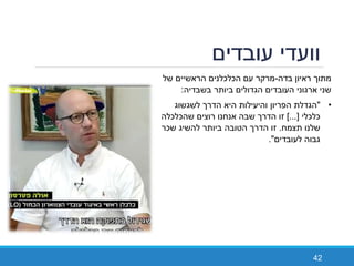 ‫עובדים‬ ‫וועדי‬
42
‫ראיון‬ ‫מתוך‬‫בדה‬-‫עם‬ ‫מרקר‬‫של‬ ‫הראשיים‬ ‫הכלכלנים‬
‫בשבדיה‬ ‫ביותר‬ ‫הגדולים‬ ‫העובדים‬ ‫ארגוני‬ ‫שני‬:
•"‫לשגשוג‬ ‫הדרך‬ ‫היא‬ ‫והיעילות‬ ‫הפריון‬ ‫הגדלת‬
‫כלכלי‬]...[‫זו‬‫שהכלכלה‬ ‫רוצים‬ ‫אנחנו‬ ‫שבה‬ ‫הדרך‬
‫תצמח‬ ‫שלנו‬.‫הדרך‬ ‫זו‬‫להשיג‬ ‫ביותר‬ ‫הטובה‬‫שכר‬
‫לעובדים‬ ‫גבוה‬."
 