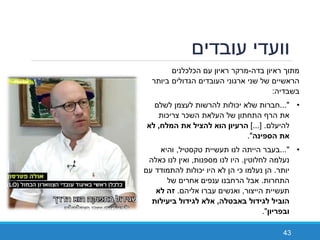 ‫עובדים‬ ‫וועדי‬
43
‫בדה‬ ‫ראיון‬ ‫מתוך‬-‫הכלכלנים‬ ‫עם‬ ‫ראיון‬ ‫מרקר‬
‫ביותר‬ ‫הגדולים‬ ‫העובדים‬ ‫ארגוני‬ ‫שני‬ ‫של‬ ‫הראשיים‬
‫בשבדיה‬:
•..."‫לשלם‬ ‫לעצמן‬ ‫להרשות‬ ‫יכולות‬ ‫שלא‬ ‫חברות‬
‫צריכות‬ ‫השכר‬ ‫העלאת‬ ‫של‬ ‫התחתון‬ ‫הרף‬ ‫את‬
‫להיעלם‬.]...[‫ן‬ ‫ע‬ ‫ה‬‫ח‬ ‫ה‬ ‫ה‬ ‫ה‬,
‫ה‬ ‫הספ‬."
•..."‫בעבר‬‫הייתה‬‫טקסטיל‬ ‫תעשיית‬ ‫לנו‬,‫והיא‬
‫לחלוטין‬ ‫נעלמה‬.‫מספנות‬ ‫לנו‬ ‫היו‬,‫כאלה‬ ‫לנו‬ ‫ואין‬
‫יותר‬.‫עם‬ ‫להתמודד‬ ‫יכולות‬ ‫היו‬ ‫לא‬ ‫הן‬ ‫כי‬ ‫נעלמו‬ ‫הן‬
‫התחרות‬.‫של‬ ‫אחרים‬ ‫ענפים‬ ‫הרחבנו‬ ‫אבל‬
‫הייצור‬ ‫תעשיית‬,‫אליהם‬ ‫עברו‬ ‫ואנשים‬.‫זה‬
‫ה‬ ‫ט‬ ‫ג‬ ‫ה‬,‫ע‬ ‫ג‬
‫ן‬ ‫פ‬."
 