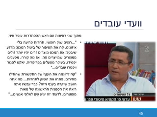 ‫עובדים‬ ‫וועדי‬
45
‫עיני‬ ‫עופר‬ ‫ההסתדרות‬ ‫ראש‬ ‫עם‬ ‫ראיונות‬ ‫שני‬ ‫מתוך‬:
•..."‫חופשי‬ ‫שוק‬ ‫רוצים‬,‫בלי‬ ‫פרועה‬ ‫תחרות‬
‫איזונים‬,‫המכס‬ ‫ביטול‬ ‫של‬ ‫הסיפור‬ ‫את‬ ‫קח‬:‫מרגע‬
‫זולים‬ ‫יותר‬ ‫יהיו‬ ‫זרים‬ ‫מוצרים‬ ‫המכס‬ ‫את‬ ‫שיבטלו‬
‫פה‬ ‫שמייצרים‬ ‫ממוצרים‬,‫קורה‬ ‫מה‬ ‫ואז‬,‫מפעלים‬
‫יפסידו‬,‫בפריפריה‬ ‫מפעלים‬ ‫בעיקר‬,‫לסגור‬ ‫יאלצו‬
‫עובדים‬ ‫ויפטרו‬"...
•"‫שהוזילו‬ ‫התקשורת‬ ‫של‬ ‫הענף‬ ‫את‬ ‫לדוגמה‬ ‫קח‬
‫מחירים‬,‫לתחרות‬ ‫השוק‬ ‫את‬ ‫פתחו‬...‫אתה‬ ‫מה‬
‫הזה‬ ‫בענף‬ ‫שיקרה‬ ‫חושב‬?‫אתה‬ ‫עכשיו‬ ‫כבר‬
‫מאות‬ ‫של‬ ‫הראשונה‬ ‫הסנונית‬ ‫את‬ ‫רואה‬
‫מפוטרים‬,‫אנשים‬ ‫לאלפי‬ ‫שם‬ ‫יגיע‬ ‫זה‬ ‫לדעתי‬"...
 