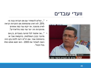 ‫עובדים‬ ‫וועדי‬
46
•..."‫יכולים‬‫מ‬ ‫גבוה‬ ‫חברות‬ ‫מס‬ ‫עם‬ ‫להסתדר‬-
25%.‫הביאה‬ ‫החברות‬ ‫מס‬ ‫שהפחתת‬ ‫ראינו‬ ‫לא‬
‫מהפכה‬ ‫לאיזו‬.‫אחוזים‬ ‫כמה‬ ‫עוד‬ ‫ייקחו‬ ‫אז‬
‫מיליארדים‬ ‫כמה‬ ‫עוד‬ ‫ייצר‬ ‫וזה‬ ‫מהחברות‬."
•..."‫בעובדים‬ ‫פגיעה‬ ‫לכל‬ ‫אתנגד‬ ‫אני‬,‫אם‬ ‫בין‬
‫השתלמות‬ ‫בקרן‬ ‫מדובר‬,‫או‬ ‫שכר‬ ‫בהקפאת‬
‫שכר‬ ‫בהפחתת‬.‫רה‬ ‫אם‬"‫הזה‬ ‫בקו‬ ‫ללכת‬ ‫ירצה‬ ‫מ‬
‫את‬ ‫לשחזר‬ ‫וינסה‬2003-‫מולו‬ ‫אותנו‬ ‫ימצא‬ ‫הוא‬
‫הכוח‬ ‫בכל‬."
 