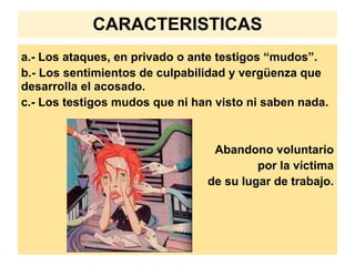 CARACTERISTICAS
a.- Los ataques, en privado o ante testigos “mudos”.
b.- Los sentimientos de culpabilidad y vergüenza que
desarrolla el acosado.
c.- Los testigos mudos que ni han visto ni saben nada.



                                 Abandono voluntario
                                         por la víctima
                                de su lugar de trabajo.
 