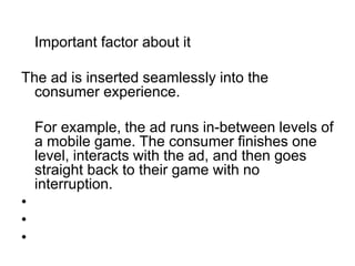 	Important factor about itThe ad is inserted seamlessly into the consumer experience.	For example, the ad runs in-between levels of a mobile game. The consumer finishes one level, interacts with the ad, and then goes straight back to their game with no interruption.   
