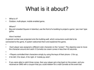 What is it about?What is it?Outdoor, multi-player, mobile enabled game.	Where? Big and crowded Square in Istambul, use the front of a building to project a game: ‘pac man’ type game.	How it worked   A special number was projected onto the building wall, which consumers could dial to beconnected to the game. A system welcomed them and explained the game.  Each player was assigned a different color character on the “screen”. The objective was to move the character around and catch 3 Cornetto ice cream cones in less than 45 seconds. • Players controlled their characters simply by using the keys of their phone - 2 for up,4 for left, 5 for down, 6 for right. A “mobile joy stick”. If you were able to catch three cones, then your player got a big heart on the screen, and you received an SMS with a coupon that you could redeem for a real Cornetto at the event bar.