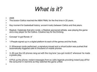 What is it?2008The boston Celtics reached the NBA FINAL for the first time in 20 years. Key moment for basketball history: ancient rivalry between Celtics and theLakers. Reebok. Celebrate that john rondo, a Reebok sponsored athlete, was playing the game and a key player for the Celtics. Creative key for the thinking. Concept “U got Rondo ‘d” 1-People signed up in a digital platform to each of the games and the finals.2- Whenever rondo performed, a signature moved and a virtual button was pushed that automatically triggered calls to thousand of mobile phones. 3- All over the US phones rang out with the ring tone “you got rondo’d” whenever he made a greate play. 4-Pick up the phone- instant messages from ex celtic legends providing instant pay-off for the consumer in real time as they watched the game unfold. 