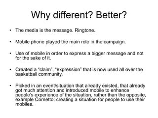 Why different? Better?The media is the message. Ringtone.Mobile phone played the main role in the campaign.Use of mobile in order to express a bigger message and not for the sake of it.Created a “claim”, “expression” that is now used all over the basketball community.Picked in an event/situation that already existed, that already got much attention and introduced mobile to enhance people’s experience of the situation, rather than the opposite, example Cornetto: creating a situation for people to use their mobiles.