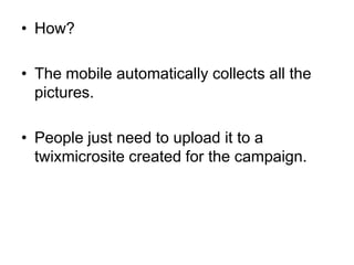 How?The mobile automatically collects all the pictures.People just need to upload it to a twixmicrosite created for the campaign.