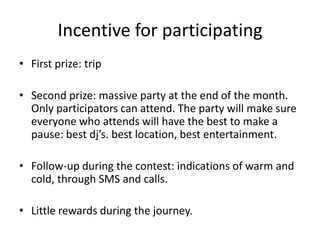 Incentive for participatingFirst prize: tripSecond prize: massive party at the end of the month. Only participators can attend. The party will make sure everyone who attends will have the best to make a pause: best dj’s. best location, best entertainment.Follow-up during the contest: indications of warm and cold, through SMS and calls.Little rewards during the journey.