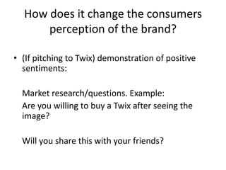 How does it change the consumers perception of the brand?(If pitching to Twix) demonstration of positive sentiments:	Market research/questions. Example:	Are you willing to buy a Twix after seeing the image?	Will you share this with your friends?