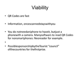 ViabilityQR Codes are fastInformation, oncescannedstayswithyouYou do notneedaniphone to haveit, butjust a phonewith a camera. Manysoftwars to read QR Codes for nonsmartphones: Neoreader for example. PossiblesponsorshipbytheTourist “council” ofthecountries for thefirstprize.