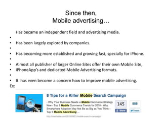 Since then,Mobile advertising…	Has became an independent field and advertising media. Has been largely explored by companies. Has becoming more established and growing fast, specially for iPhone. Almost all publisher of larger Online Sites offer their own Mobile Site,iPhoneApp’s and dedicated Mobile Advertising formats. It  has even become a concern how to improve mobile advertising.Ex: