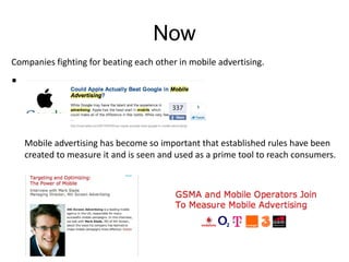 NowCompanies fighting for beating each other in mobile advertising. 	Mobile advertising has become so important that established rules have been created to measure it and is seen and used as a prime tool to reach consumers.
