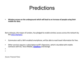 PredictionsWireless access on the underground which will lead to an increase of people using their mobile for data. Boris Johnson, the mayor of London, has pledged to enable wireless access across the network by the 2012 Olympics.Commuters with a WiFi-enabled smartphone, will be able to read travel information for free.Other services require a subscription to BT’s Openzone, which is bundled with mobile contracts with O2, Tesco Mobile, Vodafone and Orange.  Source: Financial Times