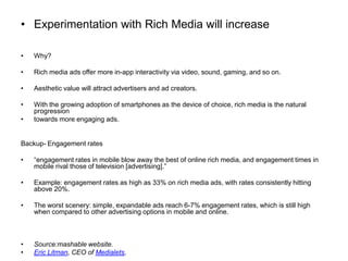 Experimentation with Rich Media will increaseWhy?Rich media ads offer more in-app interactivity via video, sound, gaming, and so on.Aesthetic value will attract advertisers and ad creators.With the growing adoption of smartphones as the device of choice, rich media is the natural progressiontowards more engaging ads.Backup- Engagement rates“engagement rates in mobile blow away the best of online rich media, and engagement times in mobile rival those of television [advertising].”Example: engagement rates as high as 33% on rich media ads, with rates consistently hitting above 20%.The worst scenery: simple, expandable ads reach 6-7% engagement rates, which is still high when compared to other advertising options in mobile and online.Source:mashable website.Eric Litman, CEO of Medialets,