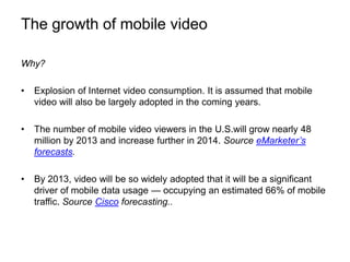 The growth of mobile videoWhy?Explosion of Internet video consumption. It is assumed that mobile video will also be largely adopted in the coming years. The number of mobile video viewers in the U.S.will grow nearly 48 million by 2013 and increase further in 2014. Source eMarketer’s forecasts. By 2013, video will be so widely adopted that it will be a significant driver of mobile data usage — occupying an estimated 66% of mobile traffic. Source Cisco forecasting..