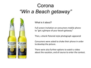Corona“Win a Beach getaway”What is it about?Full screen invitation on consumers mobile phoneto “get a glimpse of your beach getaway.”Then, a blank Polaroid style photograph appearedConsumers were asked to shake their phone in order to develop the picture.There were also further options to watch a video about the vacation, and of course to enter the contest.  