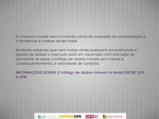 O universo mobile vem tomando conta do mercado da comunicação e
a tendência é crescer ainda mais!
No Brasil, sabendo que nem todos ainda possuem smartphones e
pacote de dados, o mercado está em ascensão, com previsão de
aumentar 19 vezes o tráfego de dados móveis em 4 anos e,
consequentemente, a velocidade de conexão.
INFORMAÇÕES SOBRE O tráfego de dados móveis no Brasil ENTRE 2011
A 2016.