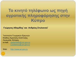 Το κινητό τηλέφωνο ως πηγή 
αγροτικής πληροφόρησης στην 
Κύπρο 
Γεώργιος Αδαμίδης* και Ανδρέας Στυλιανού* 
*Ινστιτούτο Γεωργικών Ερευνών 
Κλάδος Αγροτικής Ανάπτυξης 
Λευκωσία, Κύπρος 
e-mail: gadamides@.ari.gov.cy 
1 
a.stylianou@.ari.gov.cy 
Web: http://www.ari.gov.cy 
 